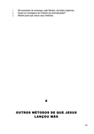 1. Dê exemplos do emprego, pelo Mestre, de lições objetivas.
2. Quais as vantagens do método de dramatização?
3. Mostre para que Jesus usou histórias.
8
OUTROS MÉTODOS DE QUE JESUS
LANÇOU MÃO
84
 