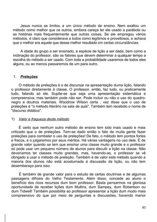 Jesus nunca se limitou a um único método de ensino. Nem exaltou um
método como melhor que os outros, embora careça ter ele usado a parábola ou
as histórias mais frequentemente que outras coisas. Se ele empregou vários
métodos, é claro que considerava a todos como legítimos e proveitosos, e achava
que o melhor era aquele que desse melhor resultado cm certas circunstâncias.
A idade do grupo a ser ensinado, a espécie de lição a ser dada, bem como a
inclinação do professor, são os fatores que devem determinar a qualquer tempo a
escolha do método a ser usado. Com toda a probabilidade usaremos de todos eles
alguns, ou ao menos passaremos de um para outro.
1. Preleções
O método de preleções é o de discursar na apresentação duma lição, falando
o professor diretamente à classe. O professor, então, faz tudo, ou praticamente
tudo, falando só ele. Supõe-se que seja uma apresentação sistemática e
compreensiva; mas também pode não ser. Pode incluir ou não o uso do quadro-
negro e doutros materiais. Woodrow Wilson certa , vez disse que o uso de
preleções é "o método literário na sala de aula". Também tem recebido o nome de
"discurso didático".
1) Valor e fraqueza deste método
É certo que nenhum outro método de ensino tem sido mais usado e mais
criticado que o de preleções. Tem-se dado então o fato de muita gente fazer
preleções para combater o uso de preleções! De fato, o método tem pontos fortes
e fracos, e o julgaremos por seus méritos. Há várias vantagens no uso dele. É de
grande valor quando se tem que ensinar uma classe muito grande e o professor
só pode usar um pequeno número de alunos para discutir a lição na classe. Não
deveríamos ter classes muito grandes, mas, havendo-as, o professor se vê
obrigado a usar o método de preleção. Também é de valor este método quando a
maioria dos alunos não está acostumada à discussão da lição, ou não tem
desembaraço para isso.
É também de grande valor para o estudo de certas doutrinas e de algumas
passagens difíceis do Velho Testamento. Além disso, concede ao aluno o
benefício dos ricos recursos dum bom professor. Basta pensarmos na gloriosa
oportunidade de receber lições dum Mullins, dum Sampey, dum Robertson ou
dum Tidwell! Também possibilita ao professor apresentar a lição dum modo mais
compreensivo do que por meio de perguntas e discussões, havendo menor
85
 