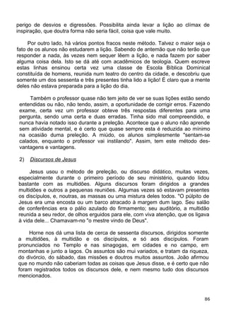 perigo de desvios e digressões. Possibilita ainda levar a lição ao clímax de
inspiração, que doutra forma não seria fácil, coisa que vale muito.
Por outro lado, há vários pontos fracos neste método. Talvez o maior seja o
fato de os alunos não estudarem a lição. Sabendo de antemão que não terão que
responder a nada, às vezes nem sequer lêem a lição, e nada fazem por saber
alguma coisa dela. Isto se dá até com acadêmicos de teologia. Quem escreve
estas linhas ensinou certa vez uma classe de Escola Bíblica Dominical
constituída de homens, reunida num teatro do centro da cidade, e descobriu que
somente um dos sessenta e três presentes tinha lido a lição! É claro que a mente
deles não estava preparada para a lição do dia.
Também o professor quase não tem jeito de ver se suas lições estão sendo
entendidas ou não, não tendo, assim, a oportunidade de corrigir erros. Fazendo
exame, certa vez um professor obteve três respostas diferentes para uma
pergunta, sendo uma certa e duas erradas. Tinha sido mal compreendido, e
nunca havia notado isso durante a preleção. Acontece que o aluno não aprende
sem atividade mental, e é certo que quase sempre esta é reduzida ao mínimo
na ocasião duma preleção. A miúdo, os alunos simplesmente "sentam-se
calados, enquanto o professor vai instilando". Assim, tem este método des-
vantagens e vantagens.
2) Discursos de Jesus
Jesus usou o método de preleção, ou discurso didático, muitas vezes,
especialmente durante o primeiro período de seu ministério, quando lidou
bastante com as multidões. Alguns discursos foram dirigidos a grandes
multidões e outros a pequenas reuniões. Algumas vezes só estavam presentes
os discípulos, e, noutras, as massas ou uma mistura deles todos. "O púlpito de
Jesus era uma encosta ou um barco atracado à margem dum lago. Seu salão
de conferências era o pálio azulado do firmamento; seu auditório, a multidão
reunida a seu redor, de olhos erguidos para ele, com viva atenção, que os ligava
à vida dele... Chamavam-no "o mestre vindo de Deus".
Horne nos dá uma lista de cerca de sessenta discursos, dirigidos somente
a multidões, à multidão e os discípulos, e só aos discípulos. Foram
pronunciados no Templo e nas sinagogas, em cidades e no campo, em
montanhas e junto a lagos. Os assuntos são mui variados, e tratam da riqueza,
do divórcio, do sábado, das missões e doutros muitos assuntos. João afirmou
que no mundo não caberiam todas as coisas que Jesus disse, e é certo que não
foram registrados todos os discursos dele, e nem mesmo tudo dos discursos
mencionados.
86
 