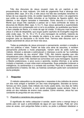 Três dos discursos de Jesus ocupam mais de um capítulo e são
provavelmente os mais notáveis. Um trata do julgamento final e abrange dois
capítulos (Mat. caps. 24 e 25), e nele Jesus nos fala das condições reinantes no
tempo de sua segunda vinda, do caráter repentino dessa vinda c do julgamento
que então se seguirá. Estão incluídas aí as histórias da figueira estéril, dos
talentos, e das virgens sensatas e insensatas. Outro discurso é o Ensino do
Monte que ocupa três capítulos e parece ser o mais conhecido de todos os
discursos do Mestre (Mat. caps. 5, 6 e 7). Aqui Jesus apresenta a superioridade
do seu ensino em comparação com a Lei e os profetas, as qualidades que fazem
o bom cidadão do Reino, e o modo de agir do cristão. O discurso mais longo de
Jesus é a fala de despedida, que ocupa quatro capítulos do Evangelho segundo
João (João caps. 14, 15, 16 e 17). É uma mensagem de conforto, tratando da
vinda do Espírito Santo, da relação da videira e as varas, de problemas que
surgiriam para os discípulos e do triunfo final. Termina este discurso com a
oração sacerdotal de Jesus em favor dos seus.
Todas as preleções de Jesus provocam o pensamento, sondam o coração e
são mui práticas e vitais. Tratam de toda uma série de assuntos, e revelam
pensamento profundo e muita preparação. Variam tanto de estilo como de
método. Atraíam a atenção e estimulavam o interesse a ponto de "as multidões
ficarem admiradas do seu ensino" (Mat. 7:28). Até mesmo aqueles que não
simpatizavam com o Mestre voltavam dizendo: "Nunca homem algum falou como
este homem!" (João 7:46). Sentiam-se comovidos com suas mensagens. Quando
o Mestre prelecionava, o povo ouvia e aprendia, recebia informes, e se sentia
incitado e inspirado, e suas vidas eram enriquecidas. Suas preleções incitavam a
inteligência, os sentimentos e a vontade dos ouvintes. Para ele o método corria
paralelamente à história. De fato, as histórias constituem parte bem considerável
duma preleção.
2. Perguntas
O método catequético ou de perguntas c respostas é dos métodos de ensino
um dos mais antigos e também um dos mais empregados. Sócrates se tornou
famoso por tê-lo usado. Este método era muito usado tanto, nos dias do Velho
como do Novo Testamento, e vem sendo empregado quase sempre. Hoje é
ainda um dos métodos de ensino mais usados. Como veremos, Jesus fez uso
constante de perguntas em seu ensino.
1) Propósito e caracteres das perguntas
O significado do verbo catequizar é sondar, assim como o marujo lança a
sonda para ver qual a profundidade da água em que navega. Pode ser uma
coisa ao acaso, com perguntas feitas a esmo, ou pode o professor obedecer a
87
 