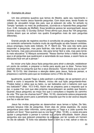 2) Exemplos de Jesus
Um dos primeiros quadros que temos do Mestre, após seu nascimento c
infância, nos mostra Jesus fazendo perguntas. Com doze anos, tendo ficado na
cidade de Jerusalém longe dos pais, que já estavam de volta, foi achado no
Templo "sentado no meio de professores, ouvindo-os e fazendo-lhes perguntas"
(Luc. 2:46, tradução de Moffatt). Essa tendência parece ter acompanhado Jesus
durante a sua vida. O Sunday School Times afirma que Jesus fez 154 perguntas.
Outros dizem que se acham nos quatro Evangelhos mais de cem perguntas
diferentes.
Grande porção de registros escritos é constituída de perguntas e respostas,
e o conteúdo certamente mudaria muito de significação se elas fossem omitidas.
Jesus empregou muito este método. W. P. Merril diz: "Ele veio não tanto para
responder a perguntas, mas para fazê-las; não tanto para acomodar as almas
dos homens, mas para provocá-las; não para tornar fácil a vida, mas para torná-
la mais educativa." E Marquis acrescenta: "Nosso Senhor tinha o hábito de fazer
aqui e ali perguntas que quebravam a serenidade de sua classe, e assim fazia os
discípulos ficar em pé e pensar."
Ao iniciar uma lição Jesus fazia perguntas para atrair a atenção, estabelecer
um ponto de contato, e preparar a mente para aquilo que ia dizer. Temos bom
exemplo disto na pergunta que fez a seus discípulos: "Quem dizeis que eu sou?"
(Mat. 16:13-15). Isto chamava a atenção deles para Jesus, fazia-os pensar, e
preparava o caminho para que se revelasse como o Filho de Deus.
Igualmente, quando Tiago e João pediram o privilégio -de se sentarem um à
direita e outro à esquerda do Mestre, iniciou ele sua lição perguntando-lhes:
"Podeis beber o cálice que eu bebo, cu ser batizados com o batismo com que
sou batizado?" (Mar. 10:3 5-40). Assim ele os preparou para a resposta que ia
dar, e quase Fez com que eles próprios respondessem ao pedido que fizeram.
Quando Jesus perguntou ao moço rico que o consultara a respeito do caminho
da vida: "Por que me chamas bom?" (Mar. 10:18), claramente estava preparando
a mente daquele jovem para a penetrante resposta que lhe ia dar acerca daquilo
que faz a vida ser boa.
Jesus fez muitas perguntas ao desenvolver seus temas e lições. De fato,
sempre lançava mão de perguntas. Eram elas de várias espécies. Às vezes
perguntava para obter informes, como perguntou a Tiago e a João quando lhe
pediam um favor: "Que quereis que eu vos faça?" (Mar. 10:36). ÀS vezes era para
ajudar o perguntador a pensar e ruminar sua própria dificuldade. Assim Jesus
perguntou aos que estavam presentes na sinagoga, por ter curado um homem
no dia de sábado: "É lícito nos sábados fazer o bem ou o mal, salvar a vida ou
89
 