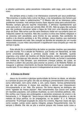 e odiados publicanos, pelos pecadores malquistes, pelo cego, pelo surdo, pelo
coxo.
Ele sempre amou a todos e se interessava vivamente por seus problemas.
"Ele encarnou e revelou todo o amor de Deus, e se compadeceu dos homens por
todos os seus males e padecimentos."7
O Mestre não só se interessou pelos
problemas humanos, mas sempre buscou fazer alguma coisa para solucioná-los.
Revelou sempre genuíno espírito missionário, e afirmava repetidamente que
viera para servir, e não para ser servido (Mat. 20:29). Não se julgou tão cansado
que não pudesse conversar sobre a Água da Vida com uma decaída junto ao
poço de Sicar. Não achou que lhe seria desdouro visitar em sua própria casa um
malquisto coletor de impostos. Não deu ouvidos à crítica dos líderes religiosos e
se associou com pecadores, para tirá-los do seu pecado. Nas parábolas da
ovelha e da dracma perdidas e do filho pródigo, Jesus mostrou que realmente
estava interessado em tudo. Seu coração se derretia de simpatia por um mundo
necessitado, e suas mãos secundavam e espalhavam essa simpatia por meio de
serviço e ajuda.
Esta atitude foi a característica de todos os grandes mestres que passaram
por este mundo. Foi a atitude de Pantenus, que fundou em Alexandria, ao lado
duma universidade pagã, a primeira escola cristã; de Benedito, quando
organizou uma ordem de mestres em Monte Cassino, ordem que grandemente
influenciou a Europa por três séculos; de Geraldo Groote, ao fundar a sociedade
dos Irmãos da Vida Simples, que ensinariam crianças pobres; de Loiola, ao
constituir a ordem dos jesuítas para ensinar os jovens; e de Roberto Raikes ao
inaugurar o glorioso movimento da Escola Dominical que hoje se estende pelo
mundo todo. O vivo desejo de servir é indispensável ao ensino vitorioso.
3 . A Crença no Ensino
Jesus viu no ensino a gloriosa oportunidade de formar os ideais, as atitudes
e a conduta do povo em geral. Ele não se distinguiu primeiramente como orador,
como reformador, nem como chefe, e, sim, como mestre. Vemos perfeitamente
que ele não pertenceu à classe dos escribas e rabinos que interpretavam
minuciosamente a Lei. Não. Ele ensinou. De forma alguma se distinguiu ele
como "agitador da massa popular". Não comprometeu sua Causa com apelos
em reuniões populares, com práticas ritualistas, ou com manobras políticas, não.
Ele confiou sua Causa aos prolongados e pacientes processos de ensino e de
treinamento. L. A. Weigle diz: "Jesus lançou mão do método educativo, e não do
método de força política, ou de propaganda, ou do poder." E J. A. Marquis
acrescenta: "A principal ocupação de Jesus foi o ensino. Algumas vezes ele agiu
como curador, outras vezes operou milagres, pregou frequentemente; mas foi
sempre o Mestre. Ele não se pôs a ensinar porque não tivesse outra coisa a
9
 