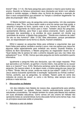 tirá-la?" (Mar. 3:1-5). Ele fazia perguntas para aclarar e mesmo para ilustrar seu
ensino. Quando os fariseus censuraram seus discípulos por terem num sábado
colhido e comido espigas, o Mestre citou na forma de pergunta o exemplo de
Davi e seus companheiros que entraram no Templo e comeram ilegalmente "os
pães da proposição" (Mar. 2:23-28).
O Mestre também usou de perguntas como argumentos. Um dos exemplos
clássicos é este: "Pois, se Deus assim veste a erva do campo que hoje existe, e
amanhã é lançada no forno, quanto mais a vós, homens de pouca fé?" (Mat.
6:30). É um argumento do menor para o maior. Também Jesus fez perguntas,
apresentando dilemas, para frisar o que estava ensinando. Assim, quando os
principais dos sacerdotes e os anciãos do povo puseram em dúvida sua
autoridade de ensinar, o Mestre lhes perguntou: "Donde era o batismo de João?
Do céu ou dos homens?" (Mat. 21:25). Eles silenciaram, porque perceberam
que, se respondessem duma forma ou doutra, ficariam entalados.
Difícil é separar as perguntas feitas para enfatizar e argumentar das que
foram feitas para aplicar verdade e exortar o povo; mas nos parece que Jesus fez
algumas delas especialmente para enfatizar seu ensino. Quando finalizou a
história do Bom Samaritano, o Mestre perguntou ao negaceador doutor da lei:
"Qual destes três te parece ter sido o próximo daquele que caiu nas mãos dos
salteadores?" (Luc. 10:36). Vemos que esta pergunta era tanto exortatória quanto
informativa.
Igualmente a pergunta feita aos discípulos, que não exigia resposta: "Pois
que aproveita a um homem, se ganhar o mundo inteiro, mas perder-se ou causar
dano a si mesmo?" (Luc. 9:25). Nenhuma sentença seria tão enfática como esta
pergunta. Da mesma ordem, é, de algum modo, a tríplice pergunta que Jesus fez
a Pedro: "Simão, filho de Jonas, amas-me mais do que estes?" (João 21:15-17).
Jesus estava buscando aprofundar a exortação "apascenta as minhas ovelhas".
Vemos, portanto, que as perguntas, na verdade, "faziam parte do cerne dos
métodos de ensino de Jesus", e, como o diz McCoy, elas sempre eram mui
práticas e nada teóricas.
3. Discussões ou Debates
Um dos métodos mais falados de nossos dias, especialmente para adultos,
é o da discussão* ou debate. Parece mesmo particularmente próprio para
estudantes universitários. Tal método também foi usado pelo Mestre dos mestres
em suas atividades educativas. Como vemos em seu ensino tal método não
apresenta todas as características duma discussão formal como temos hoje, mas
os princípios essenciais estão aí presentes.
1) Natureza e valor do debate
90
 