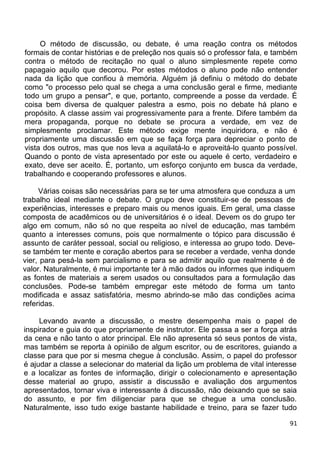 O método de discussão, ou debate, é uma reação contra os métodos
formais de contar histórias e de preleção nos quais só o professor fala, e também
contra o método de recitação no qual o aluno simplesmente repete como
papagaio aquilo que decorou. Por estes métodos o aluno pode não entender
nada da lição que confiou à memória. Alguém já definiu o método do debate
como "o processo pelo qual se chega a uma conclusão geral e firme, mediante
todo um grupo a pensar", e que, portanto, compreende a posse da verdade. É
coisa bem diversa de qualquer palestra a esmo, pois no debate há plano e
propósito. A classe assim vai progressivamente para a frente. Difere também da
mera propaganda, porque no debate se procura a verdade, em vez de
simplesmente proclamar. Este método exige mente inquiridora, e não é
propriamente uma discussão em que se faça força para depreciar o ponto de
vista dos outros, mas que nos leva a aquilatá-lo e aproveitá-lo quanto possível.
Quando o ponto de vista apresentado por este ou aquele é certo, verdadeiro e
exato, deve ser aceito. É, portanto, um esforço conjunto em busca da verdade,
trabalhando e cooperando professores e alunos.
Várias coisas são necessárias para se ter uma atmosfera que conduza a um
trabalho ideal mediante o debate. O grupo deve constituir-se de pessoas de
experiências, interesses e preparo mais ou menos iguais. Em geral, uma classe
composta de acadêmicos ou de universitários é o ideal. Devem os do grupo ter
algo em comum, não só no que respeita ao nível de educação, mas também
quanto a interesses comuns, pois que normalmente o tópico para discussão é
assunto de caráter pessoal, social ou religioso, e interessa ao grupo todo. Deve-
se também ter mente e coração abertos para se receber a verdade, venha donde
vier, para pesá-la sem parcialismo e para se admitir aquilo que realmente é de
valor. Naturalmente, é mui importante ter à mão dados ou informes que indiquem
as fontes de materiais a serem usados ou consultados para a formulação das
conclusões. Pode-se também empregar este método de forma um tanto
modificada e assaz satisfatória, mesmo abrindo-se mão das condições acima
referidas.
Levando avante a discussão, o mestre desempenha mais o papel de
inspirador e guia do que propriamente de instrutor. Ele passa a ser a força atrás
da cena e não tanto o ator principal. Ele não apresenta só seus pontos de vista,
mas também se reporta à opinião de algum escritor, ou de escritores, guiando a
classe para que por si mesma chegue à conclusão. Assim, o papel do professor
é ajudar a classe a selecionar do material da lição um problema de vital interesse
e a localizar as fontes de informação, dirigir o colecionamento e apresentação
desse material ao grupo, assistir a discussão e avaliação dos argumentos
apresentados, tornar viva e interessante á discussão, não deixando que se saia
do assunto, e por fim diligenciar para que se chegue a uma conclusão.
Naturalmente, isso tudo exige bastante habilidade e treino, para se fazer tudo
91
 