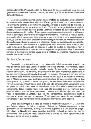 apropriadamente. Pressupõe isso de fato mais do que a condição ideal que em
geral encontramos em classes comuns, de modo que às vezes esbarramos com
certas limitações.
Do que se afirmou acima, vemos que o método de discussão ou debate tem
bom número de valores bem distintos. Ele exige atividade, como nenhum outro.
Tal atividade abrange a escolha do assunto, a busca e avaliação do material, e
contribui grandemente para o aprendizado. Também abrange iniciativa e espírito
criador, e estas coisas são de grande valor no processo da aprendizagem e no
desenvolvimento do caráter. Estas coisas estabelecem claramente a diferença
entre a educação criadora e a educação transmissora. Incentiva o motivo social,
pois cada aluno sente que tem unia parte no programa e uma contribuição a
fazer, já que se trata dum processo de cooperação intelectual. Mantém-se assim
de modo maravilhoso o esforço e o interesse. Exige ele investigação e avaliação,
e desenvolve o pensamento e a apreciação. Não obstante, este método tem
suas falhas pelo fato de não se adaptar a todas as idades ou condições, nem a
todos os tipos de lição, e nem a todas as espécies de professor. Mas é ele quase
perfeito, e no final de contas talvez seja o método de maiores resultados para
estudantes amadurecidos.
2) Ilustrações de Jesus
Do modo completo e formal, como vimos de definir o método, é certo que
não podemos dizer que Jesus o usasse em seus ensinos. Na verdade, Jesus
nunca usou este ou aquele método assim formalmente, à risca, como
costumamos fazer. No entanto, em princípio e em seus elementos essenciais, o
Mestre empregou o método da discussão ou debate. Vemos que em seu modo
de ensinar este método transparece muitas vezes aqui e ali. Note-se, contudo,
que o Mestre o usou mais no trato com indivíduos do que propriamente na lida
com grupos. E, quando o usou cm grupo, foi em forma bastante simplificada.
Talvez o exemplo mais frisante seja o de sua lida com u mulher samaritana junto
ao poço de Jacó, caso que já discutimos atrás. Em toda a conversa com a
samaritana, Jesus buscou fazer com que ela pensasse por si, reunisse suas
próprias idéias, embora lhe expressasse o Mestre suas ideias; ajudou-a para que
visse e apreciasse a verdade que ele lhe apresentava, auxiliando-a ainda a
concluir e responder por si mesma. É um precioso exemplo do método de
conversação, que nada mais é que a discussão limitada a uma pessoa.
Outra boa ilustração é a lição do Mestre a Nicodemos (João 3:1-21). Ele era
um fariseu, doutor da lei e professor. Raimundo Calkins compara-o a um
"professor de universidade, a um juiz da corte suprema e a um bispo de igreja".
Isto dava a Nicodemos uma posição legalista, cultural e mais ou menos
profissional. Por qualquer razão ele procurou o Mestre de noite, aproximando-se
dele com suma cortesia e cautela.
92
 