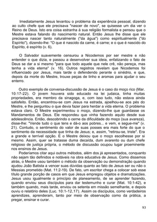 Imediatamente Jesus levantou o problema da experiência pessoal, dizendo
ao culto chefe que ele precisava "nascer de novo", se quisesse um dia ver o
Reino de Deus. Isto era coisa estranha à sua religião formalista e pensou que o
Mestre estava falando do nascimento natural. Então Jesus lhe disse que ele
precisava nascer tanto naturalmente ("da água") como espiritualmente ("do
Espírito"), dizendo-lhe: "O que é nascido da carne, é carne; e o que é nascido do
Espírito, é espírito (v. 6).
O Salvador suavemente censurou a Nicodemos por ser mestre e não
entender o que dizia, e passou a desenvolver sua ideia, enfatizando o fato de
Deus se dar a si mesmo "para que todo aquele que nele crê, não pereça, mas
tenha a vida eterna" (v. 16). Outros registros revelam que Nicodemos foi
influenciado por Jesus, mais tarde o defendendo perante o sinédrio, e que,
depois da morte do Mestre, trouxe peças de linho e aromas para ajudar o seu
enterro.
Outro exemplo de conversa-discussão de Jesus é o caso do moço rico (Mar.
10:17-22). O jovem houvera sido educado na lei judaica, tinha muitas
propriedades, era membro da sinagoga, e, com isso tudo, não estava ainda
satisfeito. Então, encentrou-se com Jesus na estrada, ajoelhou-se aos pés do
Mestre, e lhe perguntou o que devia fazer para herdar a vida eterna. O problema
estava claro. O Mestre experimentou o moço, dizendo-lhe que guardasse os
Mandamentos de Deus. Ele respondeu que vinha fazendo aquilo desde sua
adolescência. Então, descobrindo o cerne da dificuldade do moço (sua avareza),
disse-lhe: "Vende tudo o que tens e dá-o aos pobres... e vem, e segue-me" (v.
21). Contudo, o sentimento do valor de suas posses era mais forte do que o
sentimento da necessidade que tinha de Jesus; e, assim, "retirou-se, triste". Era
a grande e terrível opção. E o Mestre deixou que o moço escolhesse por si
mesmo. Assim, quer se tratasse duma decaída, dum avarento ou dum chefe
religioso de justiça própria, o método de discussão ocupou lugar proeminente
nos ensinos de Jesus.
Poderíamos citar aqui outros métodos, além dos já apresentados, conquanto
não sejam tão definidos e notáveis na obra educativa de Jesus. Como dissemos
atrás, o Mestre usou também o método da observação ou demonstração quando
ajudou João Batista a vencer suas dúvidas quanto ao fato de Jesus ser ou não o
Messias prometido (Mat. 11:2-19). De fato, um escritor chega a colocar sob esse
título grande porção de casos em que Jesus empregou objetos e dramatizações.
Jesus usou igualmente o princípio de planeamento, de se aprender fazendo,
quando enviou seus discípulos para dar testemunho e curar (Mat. 10:1-42), e
também quando, mais tarde, enviou os setenta em missão semelhante, e depois
ouviu o relatório deles (Luc. 10:1-12,17). Assim os discípulos, como verdadeiros
aprendizes, aprenderam, tanto por meio de observação como da prática, a
pregar, ensinar e curar.
93
 