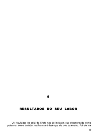 9
RESULTADOS DO SEU LABOR
Os resultados da obra de Cristo não só mostram sua superioridade como
professor, como também justificam a ênfase que ele deu ao ensino. Foi ele, na
95
 