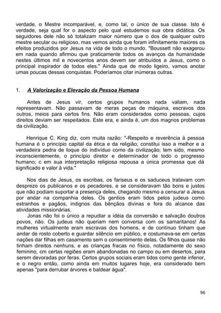 verdade, o Mestre incomparável, e, como tal, o único de sua classe. Isto é
verdade, seja qual for o aspecto pelo qual estudemos sua obra didática. Os
seguidores dele não só totalizam maior número que o dos de qualquer outro
mestre secular ou religioso, mas vemos ainda que foram infinitamente maiores os
efeitos produzidos por Jesus na vida de todo o mundo. "Boussett não exagerou
em nada quando afirmou que praticamente todos os avanços da humanidade
nestes últimos mil e novecentos anos devem ser atribuídos a Jesus, como o
principal inspirador de todos eles." Ainda que de modo ligeiro, vamos anotar
umas poucas dessas conquistas. Poderíamos citar inúmeras outras.
1. A Valorização e Elevação da Pessoa Humana
Antes de Jesus vir, certos grupos humanos nada valiam, nada
representavam. Não passavam de meras peças de máquina, escravos dos
outros, meios para certos fins. Não eram considerados como pessoas, cujos
direitos deviam ser respeitados. Este era, e ainda é, um dos magnos problemas
da civilização.
Henrique C. King diz, com muita razão: "-Respeito e reverência à pessoa
humana é o princípio capital da ética e da religião; constitui isso a melhor e a
verdadeira pedra de toque do indivíduo como da civilização; tem sido, mesmo
inconscientemente, o princípio diretor e determinador de todo o progresso
humano; c em sua interpretação religiosa repousa a única promessa que dá
significado e valor à vida."
Nos dias de Jesus, os escribas, os fariseus e os saduceus tratavam com
desprezo os publicanos e os pecadores, e se consideravam tão bons e justos
que não podiam suportar a presença deles, chegando mesmo a censurar a Jesus
por andar na companhia deles. Os gentios eram tidos pelos judeus como
estranhos e pagãos, indignos das bênçãos divinas e fora do alcance das
atividades missionárias.
Jonas não foi o único a repudiar a idéia da conversão e salvação doutros
povos, não. Os judeus não queriam nem conversa com os samaritanos! As
mulheres virtualmente eram escravas dos homens, e de contínuo tinham que
andar de rosto coberto e guardar silêncio em público, e costumava-se em certas
nações dar filhas em casamento sem o consentimento delas. Os filhos quase não
tinham direitos nenhuns, e as crianças fracas no físico, notadamente do sexo
feminino, cm certas regiões eram abandonadas no campo ou em desertos, para
serem devoradas por feras. Certos grupos sociais eram tidos como gente inferior,
e o negro então, como ainda em muitos lugares hoje, era considerado bem
apenas "para derrubar árvores e baldear água".
96
 
