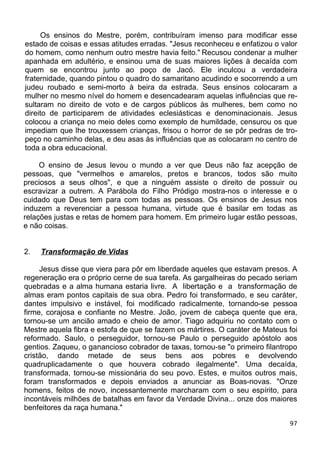 Os ensinos do Mestre, porém, contribuíram imenso para modificar esse
estado de coisas e essas atitudes erradas. "Jesus reconheceu e enfatizou o valor
do homem, como nenhum outro mestre havia feito." Recusou condenar a mulher
apanhada em adultério, e ensinou uma de suas maiores lições à decaída com
quem se encontrou junto ao poço de Jacó. Ele inculcou a verdadeira
fraternidade, quando pintou o quadro do samaritano acudindo e socorrendo a um
judeu roubado e semi-morto à beira da estrada. Seus ensinos colocaram a
mulher no mesmo nível do homem e desencadearam aquelas influências que re-
sultaram no direito de voto e de cargos públicos às mulheres, bem como no
direito de participarem de atividades eclesiásticas e denominacionais. Jesus
colocou a criança no meio deles como exemplo de humildade, censurou os que
impediam que lhe trouxessem crianças, frisou o horror de se pôr pedras de tro-
peço no caminho delas, e deu asas às influências que as colocaram no centro de
toda a obra educacional.
O ensino de Jesus levou o mundo a ver que Deus não faz acepção de
pessoas, que "vermelhos e amarelos, pretos e brancos, todos são muito
preciosos a seus olhos", e que a ninguém assiste o direito de possuir ou
escravizar a outrem. A Parábola do Filho Pródigo mostra-nos o interesse e o
cuidado que Deus tem para com todas as pessoas. Os ensinos de Jesus nos
induzem a reverenciar a pessoa humana, virtude que é basilar em todas as
relações justas e retas de homem para homem. Em primeiro lugar estão pessoas,
e não coisas.
2. Transformação de Vidas
Jesus disse que viera para pôr em liberdade aqueles que estavam presos. A
regeneração era o próprio cerne de sua tarefa. As gargalheiras do pecado seriam
quebradas e a alma humana estaria livre. A libertação e a transformação de
almas eram pontos capitais de sua obra. Pedro foi transformado, e seu caráter,
dantes impulsivo e instável, foi modificado radicalmente, tornando-se pessoa
firme, corajosa e confiante no Mestre. João, jovem de cabeça quente que era,
tornou-se um ancião amado e cheio de amor. Tiago adquiriu no contato com o
Mestre aquela fibra e estofa de que se fazem os mártires. O caráter de Mateus foi
reformado. Saulo, o perseguidor, tornou-se Paulo o perseguido apóstolo aos
gentios. Zaqueu, o ganancioso cobrador de taxas, tornou-se "o primeiro filantropo
cristão, dando metade de seus bens aos pobres e devolvendo
quadruplicadamente o que houvera cobrado ilegalmente". Uma decaída,
transformada, tornou-se missionária do seu povo. Estes, e muitos outros mais,
foram transformados e depois enviados a anunciar as Boas-novas. "Onze
homens, feitos de novo, incessantemente marcharam com o seu espírito, para
incontáveis milhões de batalhas em favor da Verdade Divina... onze dos maiores
benfeitores da raça humana."
97
 