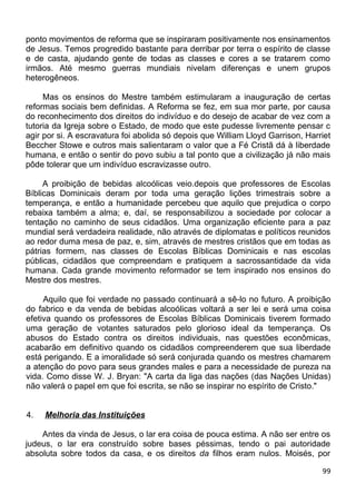 ponto movimentos de reforma que se inspiraram positivamente nos ensinamentos
de Jesus. Temos progredido bastante para derribar por terra o espírito de classe
e de casta, ajudando gente de todas as classes e cores a se tratarem como
irmãos. Até mesmo guerras mundiais nivelam diferenças e unem grupos
heterogêneos.
Mas os ensinos do Mestre também estimularam a inauguração de certas
reformas sociais bem definidas. A Reforma se fez, em sua mor parte, por causa
do reconhecimento dos direitos do indivíduo e do desejo de acabar de vez com a
tutoria da Igreja sobre o Estado, de modo que este pudesse livremente pensar c
agir por si. A escravatura foi abolida só depois que William Lloyd Garrison, Harriet
Beccher Stowe e outros mais salientaram o valor que a Fé Cristã dá à liberdade
humana, e então o sentir do povo subiu a tal ponto que a civilização já não mais
pôde tolerar que um indivíduo escravizasse outro.
A proibição de bebidas alcoólicas veio.depois que professores de Escolas
Bíblicas Dominicais deram por toda uma geração lições trimestrais sobre a
temperança, e então a humanidade percebeu que aquilo que prejudica o corpo
rebaixa também a alma; e, daí, se responsabilizou a sociedade por colocar a
tentação no caminho de seus cidadãos. Uma organização eficiente para a paz
mundial será verdadeira realidade, não através de diplomatas e políticos reunidos
ao redor duma mesa de paz, e, sim, através de mestres cristãos que em todas as
pátrias formem, nas classes de Escolas Bíblicas Dominicais e nas escolas
públicas, cidadãos que compreendam e pratiquem a sacrossantidade da vida
humana. Cada grande movimento reformador se tem inspirado nos ensinos do
Mestre dos mestres.
Aquilo que foi verdade no passado continuará a sê-lo no futuro. A proibição
do fabrico e da venda de bebidas alcoólicas voltará a ser lei e será uma coisa
efetiva quando os professores de Escolas Bíblicas Dominicais tiverem formado
uma geração de votantes saturados pelo glorioso ideal da temperança. Os
abusos do Estado contra os direitos individuais, nas questões econômicas,
acabarão em definitivo quando os cidadãos compreenderem que sua liberdade
está perigando. E a imoralidade só será conjurada quando os mestres chamarem
a atenção do povo para seus grandes males e para a necessidade de pureza na
vida. Como disse W. J. Bryan: "A carta da liga das nações (das Nações Unidas)
não valerá o papel em que foi escrita, se não se inspirar no espírito de Cristo."
4. Melhoria das Instituições
Antes da vinda de Jesus, o lar era coisa de pouca estima. A não ser entre os
judeus, o lar era construído sobre bases péssimas, tendo o pai autoridade
absoluta sobre todos da casa, e os direitos da filhos eram nulos. Moisés, por
99
 