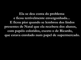 Ela se deu conta do problema
e ficou terrivelmente envergonhada...
E ficou pior quando se lembrou dos lindos
presentes de Natal que ela recebera dos alunos,
com papéis coloridos, exceto o de Ricardo,
que estava enrolado num papel de supermercado.

 
