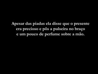 Apesar das piadas ela disse que o presente
era precioso e pôs a pulseira no braço
e um pouco de perfume sobre a mão.

 