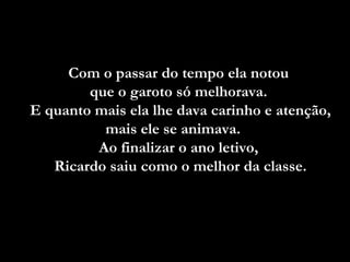Com o passar do tempo ela notou
que o garoto só melhorava.
E quanto mais ela lhe dava carinho e atenção,
mais ele se animava.
Ao finalizar o ano letivo,
Ricardo saiu como o melhor da classe.

 