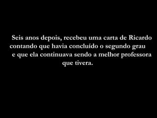 Seis anos depois, recebeu uma carta de Ricardo
contando que havia concluído o segundo grau
e que ela continuava sendo a melhor professora
que tivera.

 