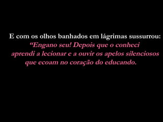 E com os olhos banhados em lágrimas sussurrou:
“Engano seu! Depois que o conheci
aprendi a lecionar e a ouvir os apelos silenciosos
que ecoam no coração do educando.

 