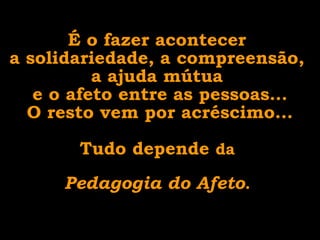 É o fazer acontecer
a solidariedade, a compreensão,
a ajuda mútua
e o afeto entre as pessoas...
O resto vem por acréscimo...
Tudo depende da
Pedagogia do Afeto.

 
