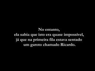 No entanto,
ela sabia que isto era quase impossível,
já que na primeira fila estava sentado
um garoto chamado Ricardo.

 