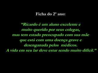 Ficha do 2º ano:

“Ricardo é um aluno excelente e
muito querido por seus colegas,
mas tem estado preocupado com sua mãe
que está com uma doença grave e
desenganada pelos médicos.
A vida em seu lar deve estar sendo muito difícil.”

 