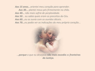Aos 15 anos.. .orientei meu coração para aprender.  Aos 30...  plantei meus pés firmemente no chão.  Aos 40...  não mais sofria de perplexidade.  Aos 50 ... eu sabia quais eram os preceitos do Céu. Aos 60... eu os ouvia com os ouvidos dóceis. Aos 70... eu podia ver as indicações do meu próprio coração... .. .porque  o que eu desejava  não mais excedia  as  fronteiras da Justiça.  