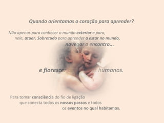 Quando orientamos o coração para aprender? Não apenas para conhecer o mundo  exterior  e para,  nele,  atuar. Sobretudo  para aprender  a estar no mundo,  navegar o encontro... e florescer  como seres humanos. Para tomar  consciência  do fio de ligação  que conecta todos os  nossos passos  e todos  os  eventos no qual habitamos. 