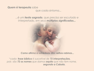 Quem é terapeuta  sabe  que cada sintoma...  ...é um  texto sagrado , que precisa ser escutado e interpretado, em seus  múltiplos significados... Como afirma a sabedoria dos velhos rabinos... “ cada  frase bíblica  é suscetível de  72 interpretações,  pois  são  72 os nomes  que damos  aquilo  que não tem nome,  segundo a Cabala.  
