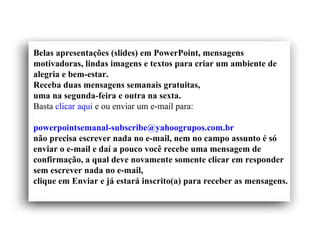 Belas apresentações (slides) em PowerPoint, mensagens motivadoras, lindas imagens e textos para criar um ambiente de alegria e bem-estar. Receba duas mensagens semanais gratuitas, uma na segunda-feira e outra na sexta. Basta  clicar aqui  e ou enviar um e-mail para:    [email_address]   não precisa escrever nada no e-mail, nem no campo assunto é só enviar o e-mail e daí a pouco você recebe uma mensagem de confirmação, a qual deve novamente somente clicar em responder sem escrever nada no e-mail,  clique em Enviar e já estará inscrito(a) para receber as mensagens.  