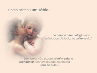 “ o amor é a tecnologia  mais sofisticada de todos os  universos!...”  Sem amor não é possível  reinventar  e  reencantar   nenhum mundo, nenhuma   sala de aula... Como afirmou  um sábio: 