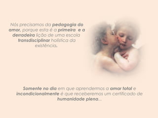 Nós precisamos da  pedagogia do amor,  porque esta é a  primeira  e a derradeira  lição de uma escola  transdisciplinar  holística da existência .  Somente no dia  em que aprendermos a  amar total  e  incondicionalmente  é que receberemos um certificado de  humanidade plena ... 