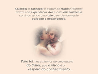 Aprender  a  conhecer  e a fazer de  forma  integrada, através da  experiência viva  e com  discernimento  continua sendo uma  arte  a ser devidamente  aplicada e aperfeiçoada. Para tal , necessitamos de uma escola  do Olhar ,  pois  a visão  é a  véspera do conhecimento... 