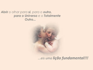 Abrir  o olhar para  si , para o  outro,  para o Universo  e o  Totalmente Outro...  ...eis uma  lição fundamental!!! 