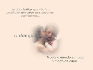 Um olhar  fluídico,  que não fica paralisado  num único alvo , capaz de acompanhar... Mudar o mundo  é mudar  o  modo de olhar...  a  dança do agora.   