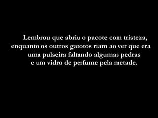 Lembrou que abriu o pacote com tristeza,
enquanto os outros garotos riam ao ver que era
    uma pulseira faltando algumas pedras
     e um vidro de perfume pela metade.
 