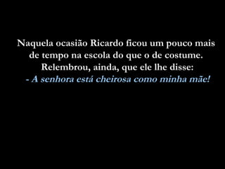 Naquela ocasião Ricardo ficou um pouco mais
  de tempo na escola do que o de costume.
     Relembrou, ainda, que ele lhe disse:
 - A senhora está cheirosa como minha mãe!
 