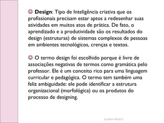  Design: Tipo de Inteligência criativa que os
profissionais precisam estar aptos a redesenhar suas
atividades em muitos atos de prática. De fato, o
aprendizado e a produtividade são os resultados do
design (estruturas) de sistemas complexos de pessoas
em ambientes tecnológicos, crenças e textos.
 O termo design foi escolhido porque é livre de
associações negativas de termos como gramática pelo
professor. Ele é um conceito rico para uma linguagem
curricular e pedagógica. O termo tem também uma
feliz ambiguidade: ele pode identificar a estrutura
organizacional (morfológica) ou os produtos do
processo de designing.

ELIANA PRADO

 