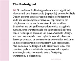 The Redesigned
 O resultado do Redesigned é um novo significado.
Nunca será uma instanciação (repetição) de um Available
Design ou uma simples recombinação; o Redesigned
pode ser variadamente criativo ou reprodutivo em
relação aos recursos de construção de sentidos
disponíveis no design.É um produto único da agência
humana, uma transformação de significados.E por sua
vez, o Redesigned torna-se um novo Available Design,
um novo recurso de construção de sentido. Através
desses processos, os construtores de sentidos refazemse. Eles reconstroem e renegociam suas identidades.
Não só tem o Redesigned sido ativamente feito, mas
também, pela sua evidência nos meios pelos quais a
intervenção ativa no mundo que o Designing
transformou o desenhista.
ELIANA PRADO

 