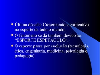 Última década: Crescimento significativo no esporte de todo o mundo. O fenômeno se dá também devido ao “ESPORTE ESPETÁCULO”. O esporte passa por evolução (tecnologia, ética, engenharia, medicina, psicologia e pedagogia)