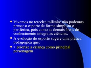 Vivemos no terceiro milênio: não podemos pensar o esporte de forma simplista e periférica, pois como as demais áreas do conhecimento integra as ciências. A evolução do esporte sugere uma prática pedagógica que: > priorize a criança como principal personagem