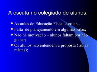 A escuta no colegiado de alunos: As aulas de Educação Física escolar... Falta de planejamento em algumas salas; Não há motivação – alunos faltam por não gostar; Os alunos não entendem a proposta ( aulas mistas);