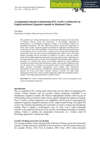 The Asian Journal of Applied Linguistics
Vol. 3 No. 2, 2016, pp. 136-153 A
JAL
A pedagogical attempt at integrating EFL creative writing into an
English-mediated Linguistics module in Mainland China
Yan Zhao
Department of English, Xijiao-Liverpool University, China
This qualitative L2 writing study presents a contextualised response to the movement
of Creative Writing Across the Curriculum. A story-writing assignment is
implemented in an introductory Linguistics module as an alternative medium for
knowledge-construction. The task offered the Chinese students the opportunity to
utilise some recently acquired semantics knowledge for purposeful and idiosyncratic
construction of a short story in English. 110 stories were collected and examined using
a sociocognitive view of “writer voices”, seeing voices as arising from the negotiation
between the writer and various forms of knowledge in the context, such as the target
subject knowledge and the convention of narratives. In order to look for creative
modes of knowledge application and examine how the student writers’ applications of
the target semantics invoke or deviate from established and culturally-rooted cognitive
structures (i.e. “schema”) the stories were initially examined by corpus linguistics
techniques and then manual and hermeneutic coding. Three general tendencies stand
out: the stories show 1) strategic, 2) conventional and 3) creative applications of the
target semantics knowledge. Subsequently, focal students were interviewed
individually. Six focal cases are included here, illustrating characteristic negotiations
between the writer and certain symbolic resources. Overall, the study holds
implication for how EFL creative writing assignments might help stimulating Chinese
students’ knowledge-making potential in a subject context.
Keywords: EFL creative writing; disciplinary contexts; writer voices; sociocognitive view;
schema; knowledge construction
Introduction
This is a qualitative EFL writing study which looks into the effects of integrating EFL
creative writing elements into an assessed writing assignment embedded in an
introductory Linguistics module. The Chinese undergraduate students, after one year of
EAP training, had just started to learn various subjects through the medium of English.
The L2 creative writing assignment was established with the goal of encouraging the
students to negotiate an agentive presence in EFL subject-based writing. This paper first
reviews the literature documenting the movement of creative writing into disciplinary
settings. Then it explains a sociocognitive view of writer “voice” which essentially
consists in the negotiation between writer and the surrounding knowledge in meaning-
making. Finally, it justifies the interpretative framework of a “creative mode of
knowledge application” used by this study.
Creative Writing across the Curriculum
The existing literature in the emerging field of Creative Writing Across the Curriculum
consists of studies primarily conducted in the universities in the UK and the States (see,
for example, Morley, 2012; Nesi & Gardner, 2005; Peary, 2012) which document
 