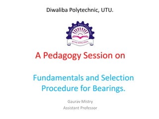 A Pedagogy Session on
Fundamentals and Selection
Procedure for Bearings.
Gaurav Mistry
Assistant Professor
Diwaliba Polytechnic, UTU.
 