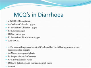 MCQ’s in Diarrhoea
 1. WHO ORS contains:
 A) Sodium Chloride 2.5 gm
 B) Potassium Chloride 1.5 gm
 C) Glucose 20 gm
 ...