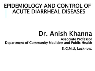 EPIDEMIOLOGY AND CONTROL OF
ACUTE DIARRHEAL DISEASES
Dr. Anish Khanna
Associate Professor
Department of Community Medicine and Public Health
K.G.M.U, Lucknow.
 