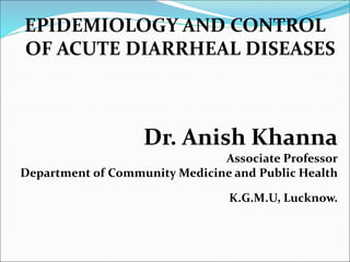 EPIDEMIOLOGY AND CONTROL
OF ACUTE DIARRHEAL DISEASES
Dr. Anish Khanna
Associate Professor
Department of Community Medicine and Public Health
K.G.M.U, Lucknow.
 