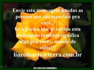 Envie esta mensagem à todas as
pessoas que são especiais pra
você...
Se a pessoa que te enviou esta
mensagem também significa
algo pra você... mande de
volta!!!
lincolnarts@terra.com.br
 