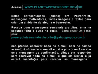 Acesse: WWW.PLANETAPOWERPOINT.COM.BR
Belas apresentações (slides) em PowerPoint,
mensagens motivadoras, lindas imagens e textos para
criar um ambiente de alegria e bem-estar.
Receba duas mensagens semanais gratuitas, uma na
segunda-feira e outra na sexta. Basta enviar um e-mail
para:
powerpointsemanal-subscribe@yahoogrupos.com.br
não precisa escrever nada no e-mail, nem no campo
assunto é só enviar o e-mail e daí a pouco você recebe
uma mensagem de confirmação, clique em responder
sem escrever nada no e-mail, clique em Enviar e já
estará inscrito(a) para receber as mensagens.
 