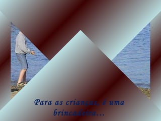 Para as crianças, é uma
brincadeira…
 