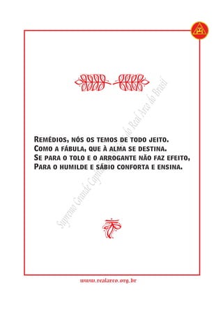 rasil
                                   do B
                              Arco
                           Real
                         s do
Remédios, nós os temos de todo jeito.
                      açon

Como a fábula, que à alma se destina.
                   de M


Se para o tolo e o arrogante não faz efeito,
Para o humilde e sábio conforta e ensina.
                ítulo
             Cap
           nde
         Gra




i
      remo
     Sup




             www.realarco.org.br
 