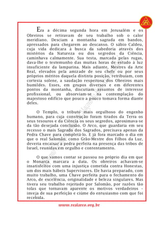 Era    a décima segunda hora em Jerusalém e os
Obreiros se retiravam de seu trabalho sob o calor
meridiano. Desciam a montanha sagrada em bandos,
apressados para chegarem ao descanso. O sábio Caldeu,
cuja vida dedicara à busca da sabedoria através dos
mistérios da Natureza ou dos segredos da Ciência,
caminhava calmamente. Sua testa, marcada pelas rugas,




                                           rasil
dava-lhe o testemunho das muitas horas de estudo à luz
insuficiente da lamparina. Mais adiante, Mestres da Arte




                                       do B
Real, elevados pela amizade de seu chefe ou por seus
próprios méritos daquela distinta posição, retribuíam, com




                                   Arco
cortesia solene, a saudação respeitosa dos Obreiros mais
humildes. Esses, em grupos diversos e em diferentes


                                Real
pontos da montanha, discutiam assuntos de interesse
profissional, ou absorviam-se na contemplação do
                             s do
majestoso edifício que pouco a pouco tomava forma diante
deles.
                          açon

     O Templo, o tributo mais orgulhoso do engenho
                       de M


humano, para cuja construção foram tirados da Terra os
seus tesouros e da Ciência os seus segredos, aproximava-se
                   ítulo




da tão desejada conclusão. O Arco, que guardaria em seu
recesso o mais Sagrado dos Sagrados, precisava apenas da
                 Cap




Pedra Chave para completá-lo. E já fora marcado o dia em
que o real Salomão, como Grão-Mestre dos Filhos da Luz,
              nde




deveria encaixar a pedra perfeita na presença das tribos de
           Gra




Israel, reunidas em orgulho e contentamento.
        remo




     O que vamos contar se passou no próprio dia em que
o Monarca marcara a data. Os obreiros achavam-se
     Sup




insatisfeitos com uma injustiça cometida contra Honestas,
um dos mais hábeis Supervisores. Ele havia preparado, com
muito trabalho, uma Chave perfeita para o fechamento do
Arco, de excelência, originalidade e beleza singulares. Mas
tivera seu trabalho rejeitado por Salomão, por razões tão
tolas que tornavam aparente os motivos verdadeiros –
inveja de sua perfeição e ciúme do entusiasmo com que foi
recebida.
                www.realarco.org.br
 