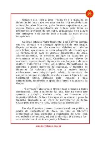 Naquele dia, toda a Loja reuniu-se e o trabalho de
Honestas foi mostrado aos seus irmãos. Foi recebido com
aclamação pelos Obreiros, pelos Mestres experientes e por
alguns Chefes independentes da Ordem, pois tinha as
proporções perfeitas de um cubo, esquadrada pelo Cinzel
das intenções e de acordo com a escala da mais estrita
integridade.




                                           rasil
     Salomão olhou a Pedra friamente, pois a inveja entrara




                                       do B
em seu coração e o amargor apossou-se de sua língua.
Depois de tentar em vão encontrar defeitos no trabalho




                                   Arco
sem falhas, questionou se seria adequada, duvidando que
se harmonizasse com os demais ornamentos do Arco.

                                Real
Afortunadamente, os modelos em que se basearam os
ornamentos estavam à mão. Constituíam em relevos de
                             s do
mármore, representando figuras de um homem e de uma
mulher, vulneráveis frente ao destino. Maravilhosos no
                          açon

desenho e quase perfeitos na execução. O trabalho de
                       de M


Honestas foi colocado entre eles e muitos Irmãos
exclamaram com alegria pelo efeito harmonioso do
conjunto, porque esculpido no cubo estava à figura de um
                   ítulo




Construtor idoso, curvado pelo trabalho e pela
                 Cap




enfermidade, recebendo o apoio dos fortes e saudáveis da
Ordem.
              nde




     - “É verdade,” declarou o Mestre Real, olhando a todos
            Gra




desdenhoso, “que a intenção foi boa. Não há como não
        remo




aprovar a criação, embora tenha que lamentar sua
impraticabilidade. O Arco é incapaz de sustentar o peso do
     Sup




trabalho proposto e, ao invés de constituir-se na Pedra
Chave para cimentar o tudo, causaria sua destruição.”

     Em vão Honestas provou, demonstrando na prática, o
poder de sustentação do Arco. Em vão, os Obreiros
ofereceram-se para aumentar a resistência do Arco, com
seu trabalho voluntário, até que as dúvidas de Salomão fos-
sem satisfeitas. A razão e a justiça falharam.

                www.realarco.org.br
 