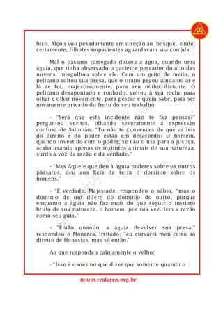 bico. Alçou voo pesadamente em direção ao bosque, onde,
certamente, filhotes impacientes aguardavam sua comida.

     Mal o pássaro carregado deixou a água, quando uma
águia, que tinha observado o paciente pescador do alto das
nuvens, mergulhou sobre ele. Com um grito de medo, o
pelicano soltou sua presa, que o tirano pegou ainda no ar e




                                           rasil
lá se foi, majestosamente, para seu ninho distante. O
pelicano desapontado e roubado, voltou à sua rocha para




                                       do B
olhar e olhar novamente, para pescar e quem sabe, para ser
novamente privado do fruto do seu trabalho.




                                   Arco
    - “Será que este incidente não te faz pensar?”

                                Real
perguntou Veritas, olhando severamente a expressão
confusa de Salomão. “Tu não te convences de que as leis
                             s do
do direito e do poder estão em desacordo? O homem,
quando investido com o poder, se não o usa para a justiça,
                          açon

acaba usando apenas os instintos animais de sua natureza,
                       de M


surdo à voz da razão e da verdade.”

    - “Mas Aquele que deu à águia poderes sobre os outros
                   ítulo




pássaros, deu aos Reis da terra o domínio sobre os
                 Cap




homens.”
              nde




     - “É verdade, Majestade, respondeu o sábio, “mas o
domínio de um difere do domínio do outro, porque
           Gra




enquanto a águia não faz mais do que seguir o instinto
        remo




bruto de sua natureza, o homem, por sua vez, tem a razão
como seu guia.”
     Sup




     - “Então quando, a águia devolver sua presa,”
respondeu o Monarca, irritado, “eu curvarei meu cetro ao
direito de Honestas, mas só então.”

    Ao que respondeu calmamente o velho:

    - “Isso é o mesmo que dizer que somente quando o

                www.realarco.org.br
 